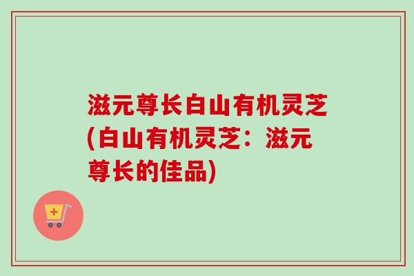 滋元尊长白山有机灵芝(白山有机灵芝：滋元尊长的佳品)