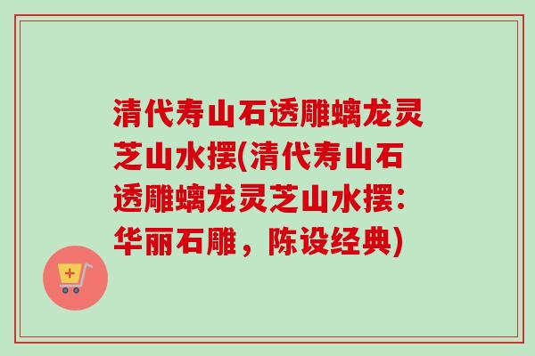 清代寿山石透雕螭龙灵芝山水摆(清代寿山石透雕螭龙灵芝山水摆：华丽石雕，陈设经典)