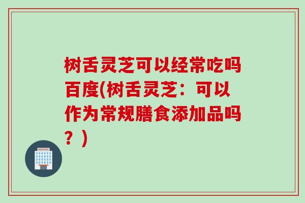 树舌灵芝可以经常吃吗百度(树舌灵芝：可以作为常规膳食添加品吗？)