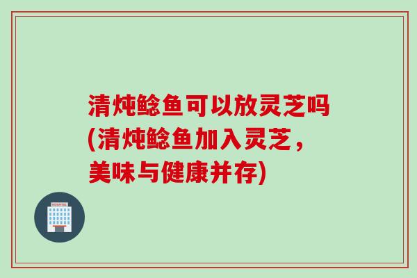 清炖鲶鱼可以放灵芝吗(清炖鲶鱼加入灵芝，美味与健康并存)