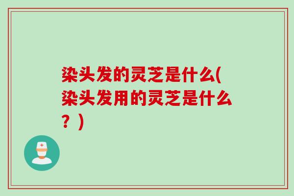 染头发的灵芝是什么(染头发用的灵芝是什么？)