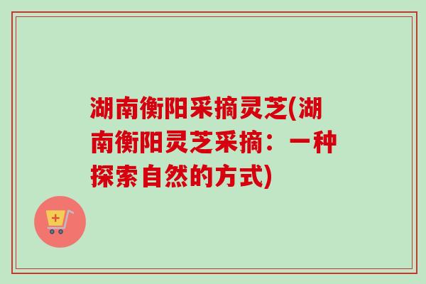 湖南衡阳采摘灵芝(湖南衡阳灵芝采摘：一种探索自然的方式)