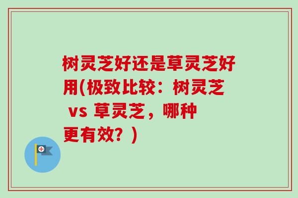 树灵芝好还是草灵芝好用(极致比较：树灵芝 vs 草灵芝，哪种更有效？)