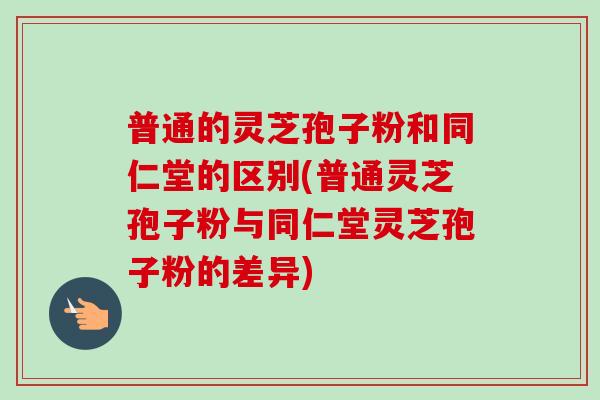 普通的灵芝孢子粉和同仁堂的区别(普通灵芝孢子粉与同仁堂灵芝孢子粉的差异)