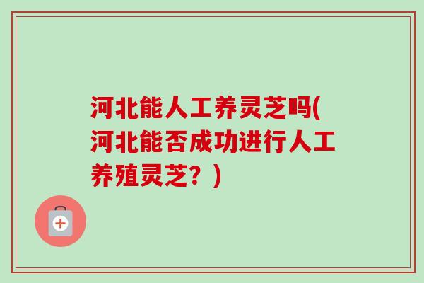 河北能人工养灵芝吗(河北能否成功进行人工养殖灵芝？)