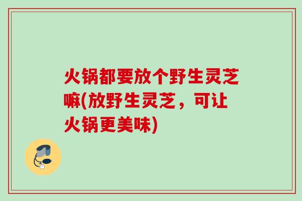 火锅都要放个野生灵芝嘛(放野生灵芝，可让火锅更美味)
