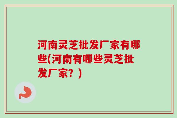 河南灵芝批发厂家有哪些(河南有哪些灵芝批发厂家？)