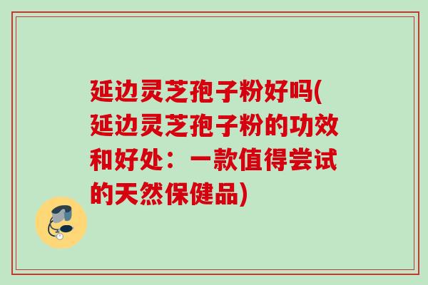 延边灵芝孢子粉好吗(延边灵芝孢子粉的功效和好处：一款值得尝试的天然保健品)