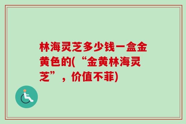 林海灵芝多少钱一盒金黄色的(“金黄林海灵芝”，价值不菲)