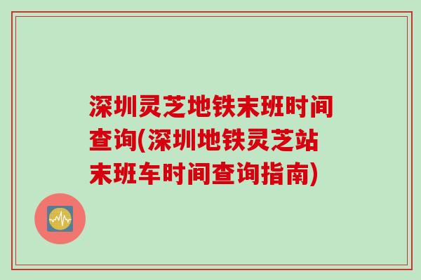 深圳灵芝地铁末班时间查询(深圳地铁灵芝站末班车时间查询指南)