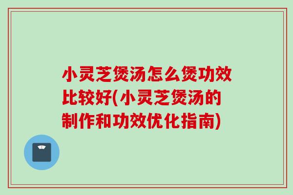 小灵芝煲汤怎么煲功效比较好(小灵芝煲汤的制作和功效优化指南)
