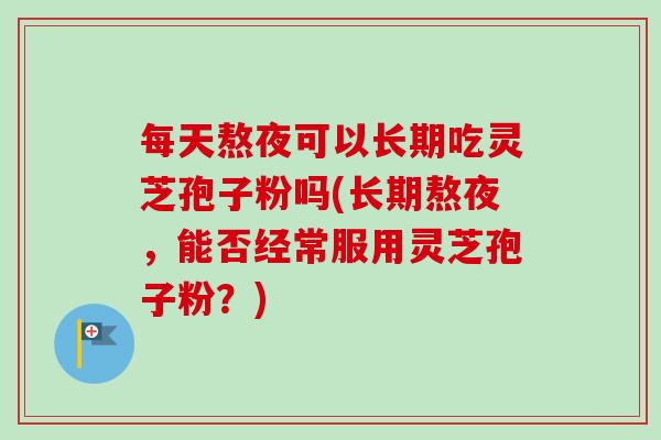 每天熬夜可以长期吃灵芝孢子粉吗(长期熬夜，能否经常服用灵芝孢子粉？)