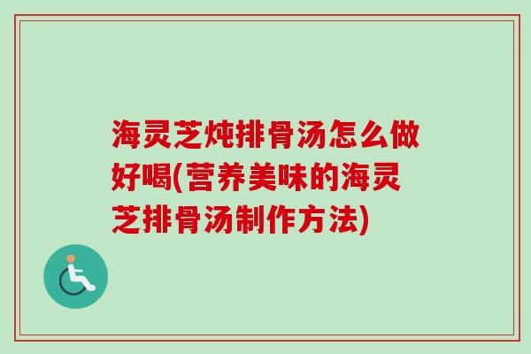 海灵芝炖排骨汤怎么做好喝(营养美味的海灵芝排骨汤制作方法)