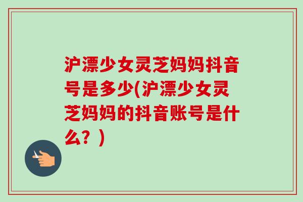 沪漂少女灵芝妈妈抖音号是多少(沪漂少女灵芝妈妈的抖音账号是什么？)