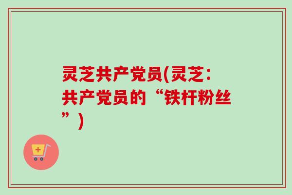 灵芝共产党员(灵芝：共产党员的“铁杆粉丝”)
