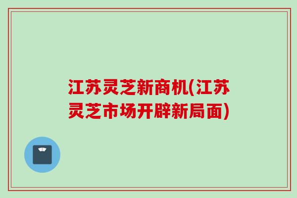 江苏灵芝新商机(江苏灵芝市场开辟新局面)