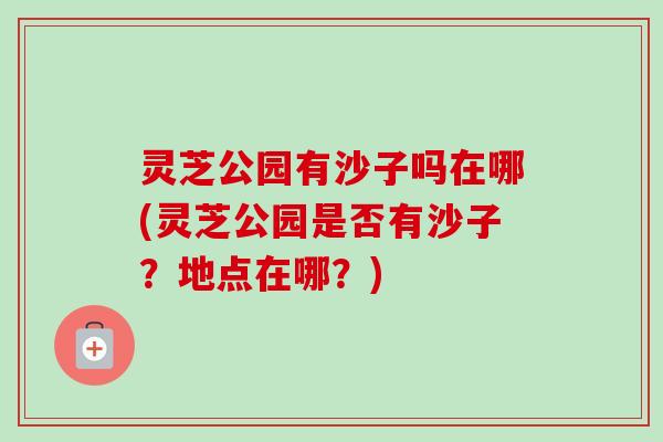 灵芝公园有沙子吗在哪(灵芝公园是否有沙子？地点在哪？)