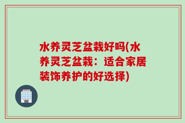 水养灵芝盆栽好吗(水养灵芝盆栽：适合家居装饰养护的好选择)