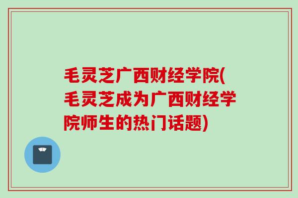 毛灵芝广西财经学院(毛灵芝成为广西财经学院师生的热门话题)