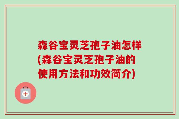 森谷宝灵芝孢子油怎样(森谷宝灵芝孢子油的使用方法和功效简介)
