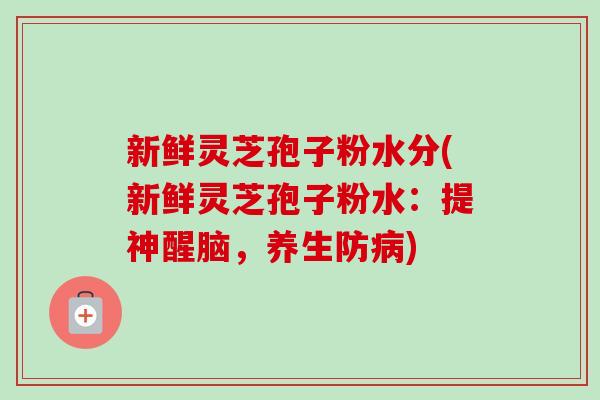 新鲜灵芝孢子粉水分(新鲜灵芝孢子粉水：提神醒脑，养生防病)
