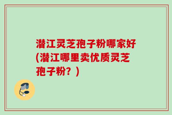 潜江灵芝孢子粉哪家好(潜江哪里卖优质灵芝孢子粉？)