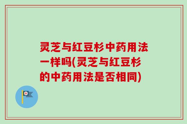 灵芝与红豆杉中药用法一样吗(灵芝与红豆杉的中药用法是否相同)