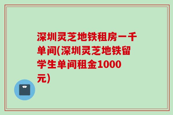 深圳灵芝地铁租房一千单间(深圳灵芝地铁留学生单间租金1000元)
