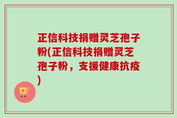 正信科技捐赠灵芝孢子粉(正信科技捐赠灵芝孢子粉，支援健康抗疫)