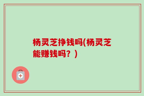 杨灵芝挣钱吗(杨灵芝能赚钱吗？)