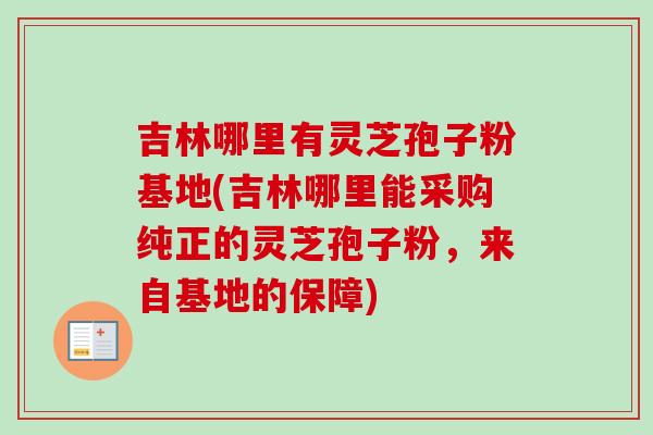 吉林哪里有灵芝孢子粉基地(吉林哪里能采购纯正的灵芝孢子粉，来自基地的保障)