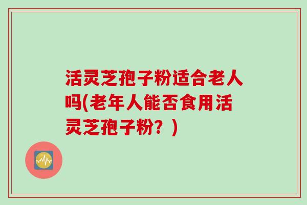 活灵芝孢子粉适合老人吗(老年人能否食用活灵芝孢子粉?) 活灵芝孢子粉适合老人吗(老年人能否食用活灵芝孢子粉?)