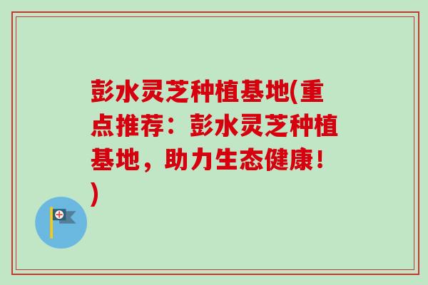 彭水灵芝种植基地(重点推荐:彭水灵芝种植基地,助力生态健康!) 彭水灵芝种植基地(重点推荐:彭水灵芝种植基地,助力生态健康!)