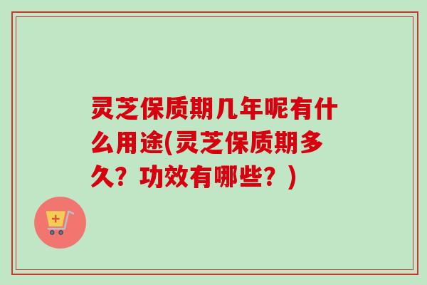 灵芝保质期几年呢有什么用途(灵芝保质期多久？功效有哪些？)