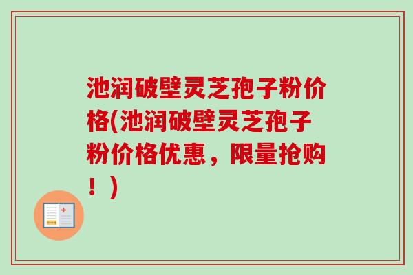 池润破壁灵芝孢子粉价格(池润破壁灵芝孢子粉价格优惠,限量抢购!) 池润破壁灵芝孢子粉价格(池润破壁灵芝孢子粉价格优惠,限量抢购!)