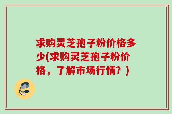 求购灵芝孢子粉价格多少(求购灵芝孢子粉价格，了解市场行情？)