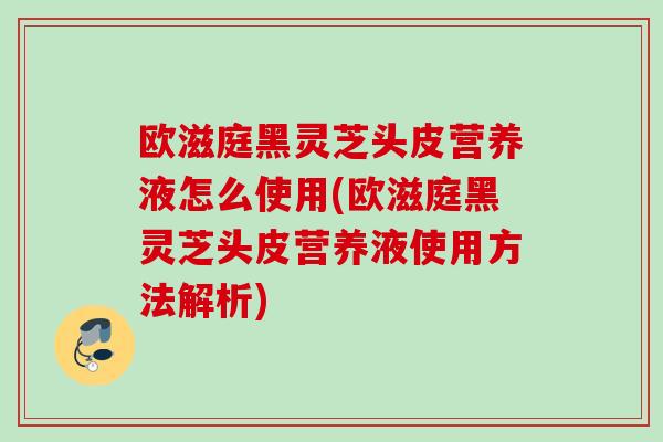 欧滋庭黑灵芝头皮营养液怎么使用(欧滋庭黑灵芝头皮营养液使用方法解析)