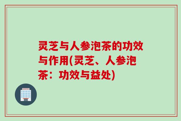 灵芝与人参泡茶的功效与作用(灵芝、人参泡茶：功效与益处)