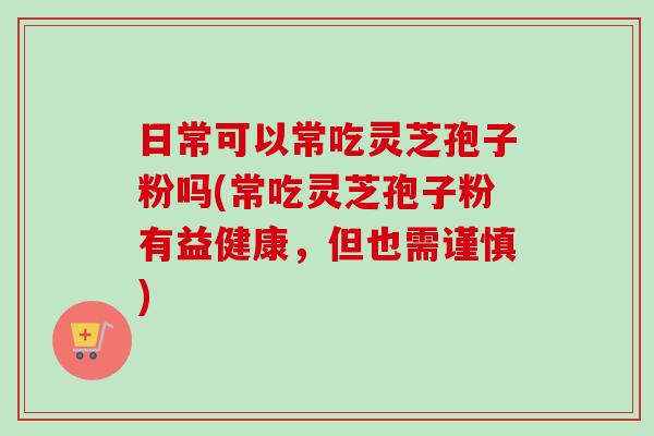 日常可以常吃灵芝孢子粉吗(常吃灵芝孢子粉有益健康，但也需谨慎)
