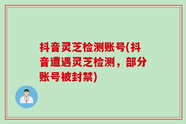 抖音灵芝检测账号(抖音遭遇灵芝检测，部分账号被封禁)