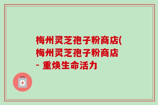 梅州灵芝孢子粉商店(梅州灵芝孢子粉商店 - 重焕生命活力