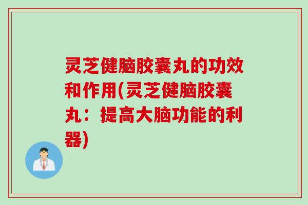 灵芝健脑胶囊丸的功效和作用(灵芝健脑胶囊丸：提高大脑功能的利器)