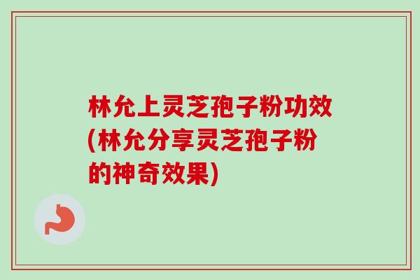 林允上灵芝孢子粉功效(林允分享灵芝孢子粉的神奇效果)