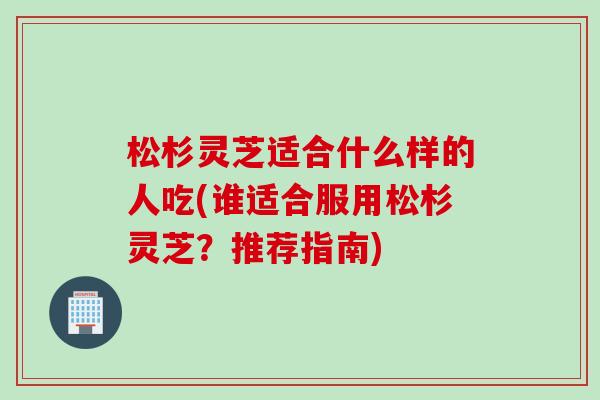 松杉灵芝适合什么样的人吃(谁适合服用松杉灵芝？推荐指南)