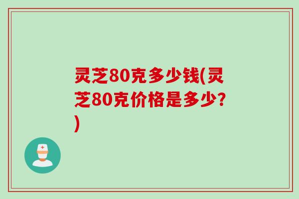 灵芝80克多少钱(灵芝80克价格是多少？)