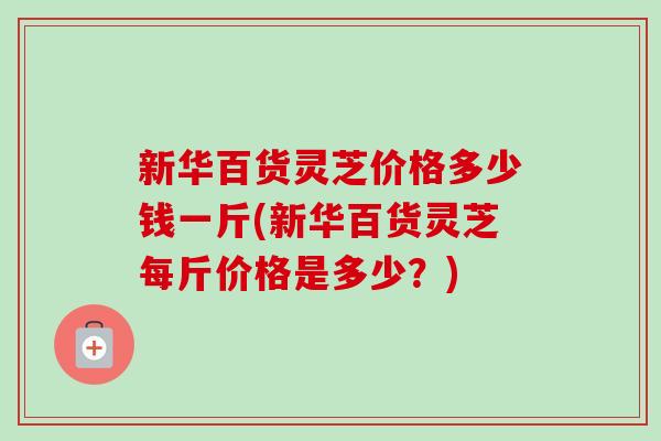 新华百货灵芝价格多少钱一斤(新华百货灵芝每斤价格是多少？)