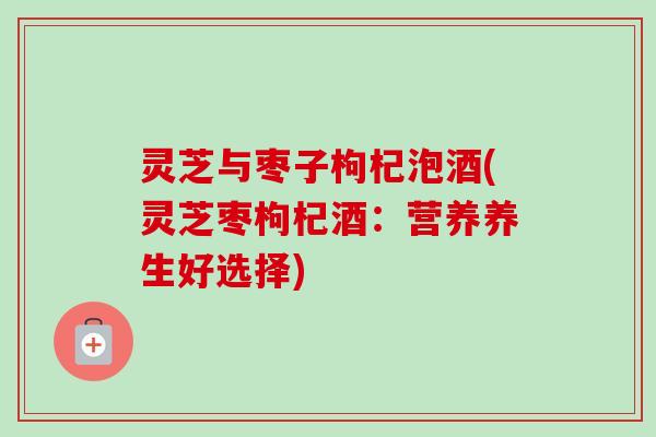 灵芝与枣子枸杞泡酒(灵芝枣枸杞酒:营养养生好选择) 灵芝与枣子枸杞泡酒(灵芝枣枸杞酒:营养养生好选择)