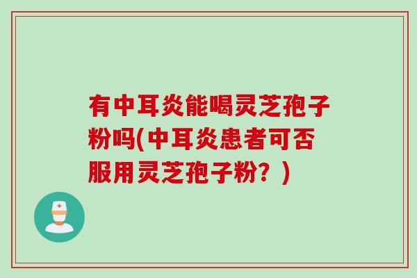 有中耳炎能喝灵芝孢子粉吗(中耳炎患者可否服用灵芝孢子粉？)