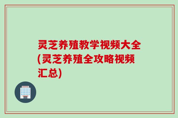 灵芝养殖教学视频大全(灵芝养殖全攻略视频汇总)
