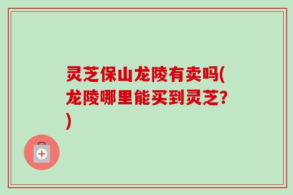 灵芝保山龙陵有卖吗(龙陵哪里能买到灵芝？)